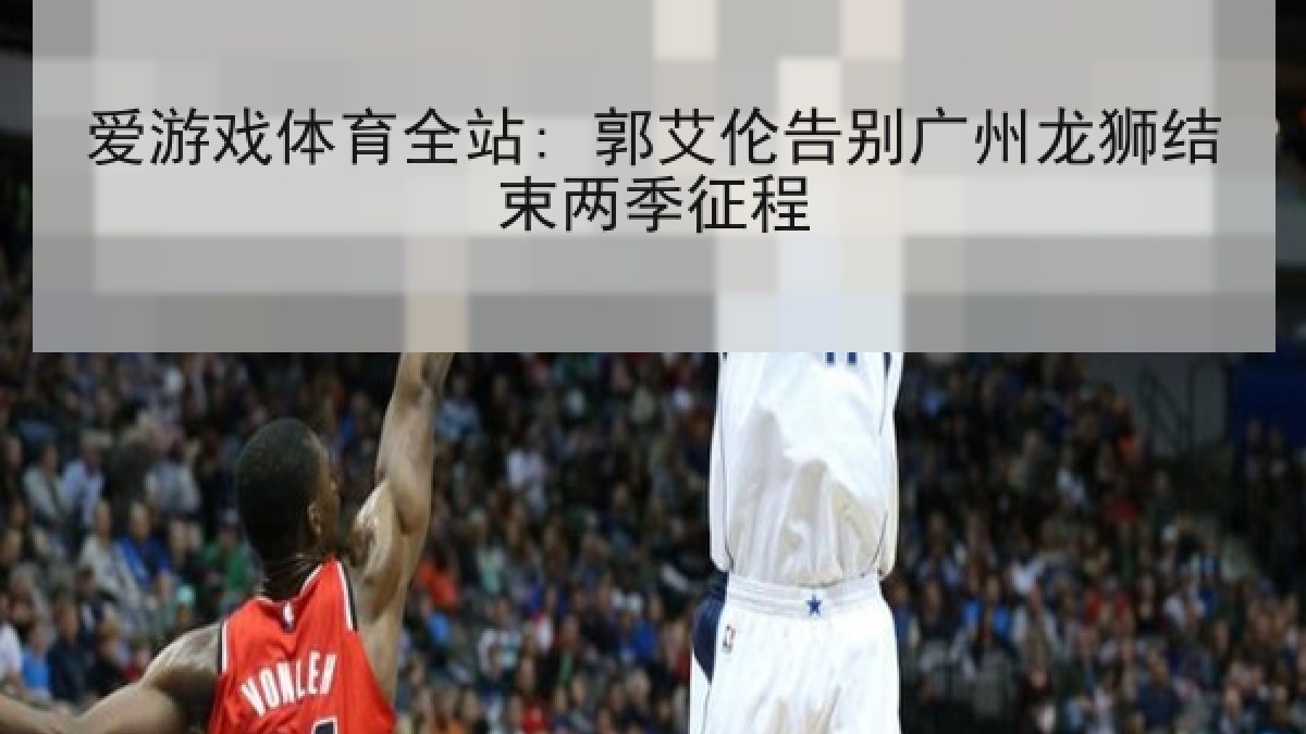 爱游戏体育全站: 郭艾伦告别广州龙狮结束两季征程