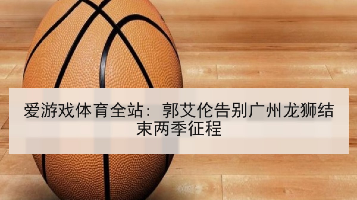 爱游戏体育全站: 郭艾伦告别广州龙狮结束两季征程