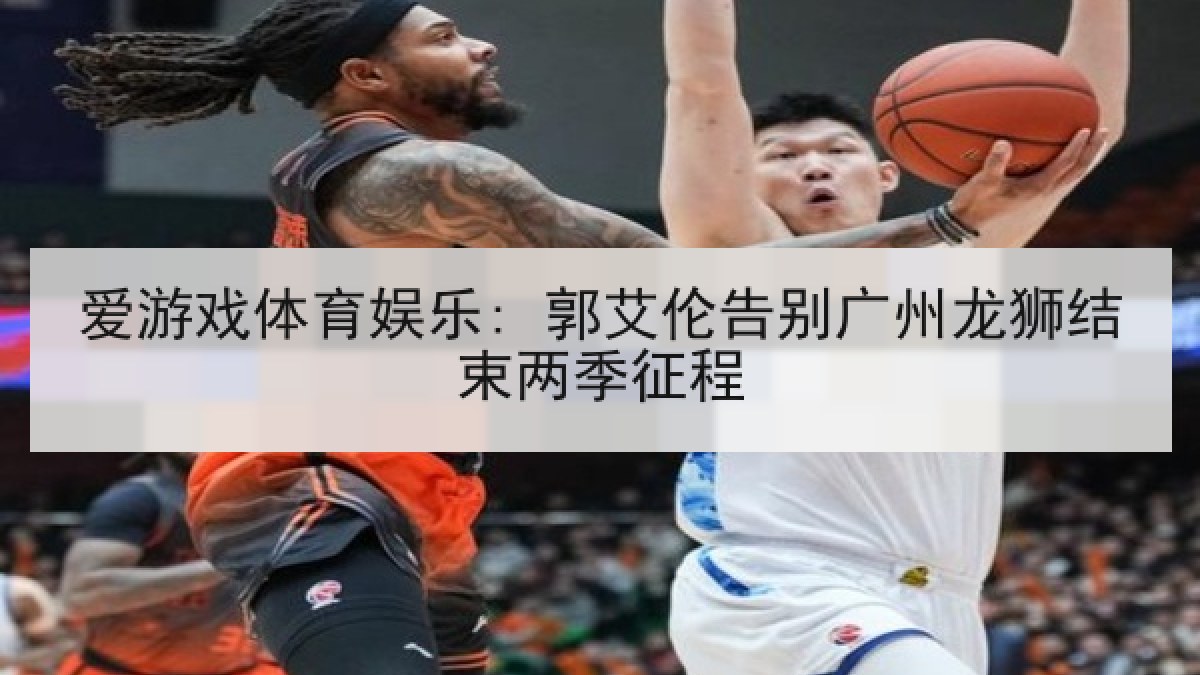 爱游戏体育娱乐: 郭艾伦告别广州龙狮结束两季征程