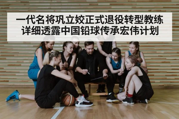 一代名将巩立姣正式退役转型教练详细透露中国铅球传承宏伟计划